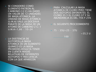  SE CONSIDERO COMO
ELEMENTO PATRON AL
CARBONO (12 C) HA DADO
UN VALOR DE 12 UNIDADES
DE MASA ATOMICA. LA
UNIDAD DE MASA ATOMICA
(U.M.A) VALE LA DOCEAVA
PARATE DE LA MASA DE UN
ATOMO DE CARBONO 2 C: 1
U.M.A=1,66 · 10-24
 LA EXISTENCIA DE
ISOTOPOS,LA MASA
ATOMICA DE UN ELEMENTO
QUIMICO ES LA MASA
PROMEDIO,RESULTA TENER
EN CUENTA MASAS
RELATIVAS DE DIFERENTES
ISOTOPOS Y FRECUENCIA
CON LA QUE APARECEN
 PARA CALCULAR LA MASA
ATOMICA DE CLORO PERO TIENE
DOS ISOTOPOS DIFERENTES: EL
CLORO 35 Y EL CLORO 37 Y SU
ABUNDANCIA ES DEL 75% Y 25%
 EL SIGUIENTE PROCEDIMIENTO
 75 · 35U+25 · 37U
=35,5 U
100
 