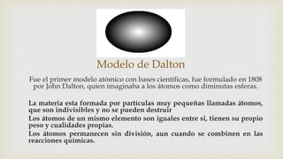Modelo de Dalton
Fue el primer modelo atómico con bases científicas, fue formulado en 1808
por John Dalton, quien imaginaba a los átomos como diminutas esferas.
La materia esta formada por partículas muy pequeñas llamadas átomos,
que son indivisibles y no se pueden destruir
Los átomos de un mismo elemento son iguales entre si, tienen su propio
peso y cualidades propias.
Los átomos permanecen sin división, aun cuando se combinen en las
reacciones químicas.
 