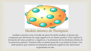 Modelo atómico de Thompson
también conocido como el budín de pasas En dicho modelo, el átomo esta
compuesto por electrones de carga negativa en un átomo positivo. Para explicar la
formación de iones, positivos y negativos, y la presencia de los electrones dentro de
la estructura atómica, Thomson idea un átomo parecido a un pastel de frutas. Una
nube positiva que contenía las pequeñas partículas negativas (los electrones)
suspendidos en ella.
 