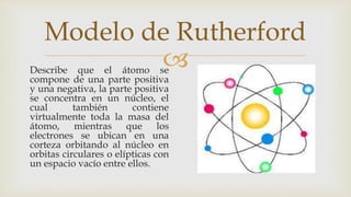 
Modelo de Rutherford
Describe que el átomo se
compone de una parte positiva
y una negativa, la parte positiva
se concentra en un núcleo, el
cual también contiene
virtualmente toda la masa del
átomo, mientras que los
electrones se ubican en una
corteza orbitando al núcleo en
orbitas circulares o elípticas con
un espacio vacío entre ellos.
 