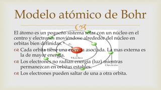 El átomo es un pequeño sistema solar con un núcleo en el
centro y electrones moviéndose alrededor del núcleo en
orbitas bien definidas.
 Cada orbita tiene una energía asociada. La mas externa es
la de mayor energía.
 Los electrones no radian energía (luz) mientras
permanezcan en orbitas estables.
 Los electrones pueden saltar de una a otra orbita.
Modelo atómico de Bohr
 