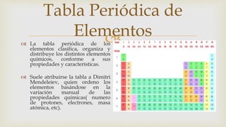 
Tabla Periódica de
Elementos
 La tabla periódica de los
elementos clasifica, organiza y
distribuye los distintos elementos
químicos, conforme a sus
propiedades y características.
 Suele atribuirse la tabla a Dimitri
Mendeleiev, quien ordeno los
elementos basándose en la
variación manual de las
propiedades químicas( numero
de protones, electrones, masa
atómica, etc).
 