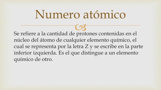 Se refiere a la cantidad de protones contenidas en el
núcleo del átomo de cualquier elemento químico, el
cual se representa por la letra Z y se escribe en la parte
inferior izquierda. Es el que distingue a un elemento
químico de otro.
Numero atómico
 