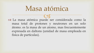  La masa atómica puede ser considerada como la
masa total de protones y neutrones en un solo
átomo. es la masa de un atomo, mas frecuentemente
expresada en daltons (unidad de masa empleada en
fisica de particulas).
Masa atómica
 