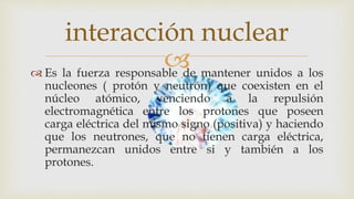  Es la fuerza responsable de mantener unidos a los
nucleones ( protón y neutrón) que coexisten en el
núcleo atómico, venciendo a la repulsión
electromagnética entre los protones que poseen
carga eléctrica del mismo signo (positiva) y haciendo
que los neutrones, que no tienen carga eléctrica,
permanezcan unidos entre si y también a los
protones.
interacción nuclear
 