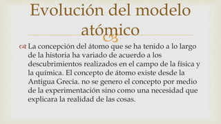  La concepción del átomo que se ha tenido a lo largo
de la historia ha variado de acuerdo a los
descubrimientos realizados en el campo de la física y
la química. El concepto de átomo existe desde la
Antigua Grecia. no se genero el concepto por medio
de la experimentación sino como una necesidad que
explicara la realidad de las cosas.
Evolución del modelo
atómico
 