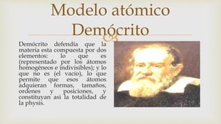 
Modelo atómico
Demócrito
Demócrito defendía que la
materia esta compuesta por dos
elementos: lo que es
(representado por los átomos
homogéneos e indivisibles); y lo
que no es (el vacío), lo que
permite que esos átomos
adquieran formas, tamaños,
ordenes y posiciones, y
constituyan asi la totalidad de
la physis.
 