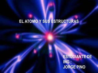 EL ATOMO Y SUS ESTRUCTURAS
ESTUDIANTE DE
ING :
JORGE PINO
 