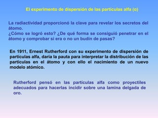 El experimento de dispersión de las partículas alfa (α)
La radiactividad proporcionó la clave para revelar los secretos del
átomo.
¿Cómo se logró esto? ¿De qué forma se consiguió penetrar en el
átomo y comprobar si era o no un budín de pasas?
En 1911, Ernest Rutherford con su experimento de dispersión de
partículas alfa, daría la pauta para interpretar la distribución de las
partículas en el átomo y con ello el nacimiento de un nuevo
modelo atómico.
Rutherford pensó en las partículas alfa como proyectiles
adecuados para hacerlas incidir sobre una lamina delgada de
oro.
 