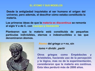 EL ÁTOMO Y SUS MODELOS
Desde la antigüedad inquietaba al ser humano el origen del
universo, pero además, el descifrar cómo estaba constituida la
materia.
Las primeras ideas de que la materia es discontinua se remonta
al siglo V a de C. con Leucipo y Demócrito.
Plantearon que la materia está constituida de pequeñas
partículas indivisibles, eternas e indestructibles a las que
denominaron átomos.
Átomo del griego a = no, sin
tomo = dividir. ,partir
Otros griegos como Empédocles y
Aristóteles, haciendo uso de la percepción
y la lógica, mas no de la experimentación,
consideraron que la materia era continua.
Esta idea perduró más de 2000 años.
 