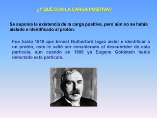 ¿Y QUÉ CON LA CARGA POSITIVA?
Se suponía la existencia de la carga positiva, pero aún no se había
aislado e identificado al protón.
Fue hasta 1919 que Ernest Rutherford logró aislar e identificar a
un protón, esto le valió ser considerado el descubridor de esta
partícula, aún cuando en 1886 ya Eugene Goldstein había
detectado esta partícula.
 