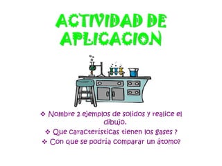 ACTIVIDAD DE
APLICACION
 Nombre 2 ejemplos de solidos y realice el
dibujo.
 Que características tienen los gases ?
 Con que se podría comparar un átomo?
 