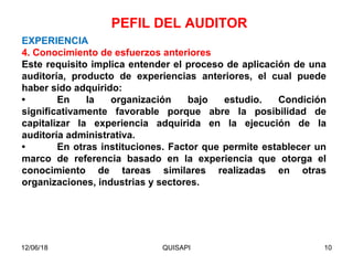 12/06/18 QUISAPI 10
EXPERIENCIA
4. Conocimiento de esfuerzos anteriores
Este requisito implica entender el proceso de aplicación de una
auditoría, producto de experiencias anteriores, el cual puede
haber sido adquirido:
• En la organización bajo estudio. Condición
signiﬁcativamente favorable porque abre la posibilidad de
capitalizar la experiencia adquirida en la ejecución de la
auditoría administrativa.
• En otras instituciones. Factor que permite establecer un
marco de referencia basado en la experiencia que otorga el
conocimiento de tareas similares realizadas en otras
organizaciones, industrias y sectores.
PEFIL DEL AUDITOR
 