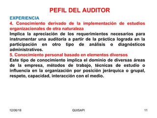 12/06/18 QUISAPI 11
EXPERIENCIA
4. Conocimiento derivado de la implementación de estudios
organizacionales de otra naturaleza
Implica la apreciación de los requerimientos necesarios para
instrumentar una auditoría a partir de la práctica lograda en la
participación en otro tipo de análisis o diagnósticos
administrativos.
5. Conocimiento personal basado en elementos diversos
Este tipo de conocimiento implica el dominio de diversas áreas
de la empresa, métodos de trabajo, técnicas de estudio o
inﬂuencia en la organización por posición jerárquica o grupal,
respeto, capacidad, interacción con el medio.
PEFIL DEL AUDITOR
 