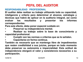 12/06/18 QUISAPI 12
RESPONSABILIDAD PROFESIONAL
El auditor debe realizar su trabajo utilizando toda su capacidad,
inteligencia y criterio para determinar el alcance, estrategia y
técnicas que habrá de aplicar en la auditoría integral, así como
evaluar los resultados y presentar los informes
correspondientes.
Para este efecto, debe poner especial cuidado en:
• Preservar su independencia mental.
• Realizar su trabajo sobre la base de conocimiento y
capacidad profesional.
• Cumplir con las normas o criterios que se le señalen.
• Capacitarse en forma continua.
También es necesario que se mantenga libre de impedimentos
que resten credibilidad a sus juicios, porque en todo momento
debe preservar su autonomía e imparcialidad. Esta actitud de
independencia otorgará el valor y consistencia necesarios a su
participación.
PEFIL DEL AUDITOR
 