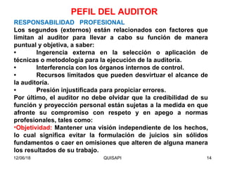 12/06/18 QUISAPI 14
RESPONSABILIDAD PROFESIONAL
Los segundos (externos) están relacionados con factores que
limitan al auditor para llevar a cabo su función de manera
puntual y objetiva, a saber:
• Ingerencia externa en la selección o aplicación de
técnicas o metodología para la ejecución de la auditoría.
• Interferencia con los órganos internos de control.
• Recursos limitados que pueden desvirtuar el alcance de
la auditoría.
• Presión injustiﬁcada para propiciar errores.
Por último, el auditor no debe olvidar que la credibilidad de su
función y proyección personal están sujetas a la medida en que
afronte su compromiso con respeto y en apego a normas
profesionales, tales como:
•Objetividad: Mantener una visión independiente de los hechos,
lo cual signiﬁca evitar la formulación de juicios sin sólidos
fundamentos o caer en omisiones que alteren de alguna manera
los resultados de su trabajo.
PEFIL DEL AUDITOR
 