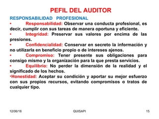12/06/18 QUISAPI 15
RESPONSABILIDAD PROFESIONAL
• Responsabilidad: Observar una conducta profesional, es
decir, cumplir con sus tareas de manera oportuna y eﬁciente.
• Integridad: Preservar sus valores por encima de las
presiones.
• Conﬁdencialidad: Conservar en secreto la información y
no utilizarla en beneﬁcio propio o de intereses ajenos.
• Compromiso: Tener presente sus obligaciones para
consigo mismo y la organización para la que presta servicios.
• Equilibrio: No perder la dimensión de la realidad y el
signiﬁcado de los hechos.
•Honestidad: Aceptar su condición y aportar su mejor esfuerzo
con sus propios recursos, evitando compromisos o tratos de
cualquier tipo.
PEFIL DEL AUDITOR
 