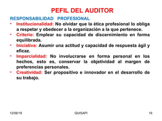 12/06/18 QUISAPI 16
RESPONSABILIDAD PROFESIONAL
• Institucionalidad: No olvidar que la ética profesional lo obliga
a respetar y obedecer a la organización a la que pertenece.
• Criterio: Emplear su capacidad de discernimiento en forma
equilibrada.
• Iniciativa: Asumir una actitud y capacidad de respuesta ágil y
eﬁcaz.
• Imparcialidad: No involucrarse en forma personal en los
hechos, esto es, conservar la objetividad al margen de
preferencias personales.
• Creatividad: Ser propositivo e innovador en el desarrollo de
su trabajo.
PEFIL DEL AUDITOR
 