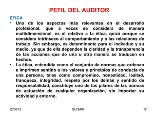 12/06/18 QUISAPI 17
ETICA
• Uno de los aspectos más relevantes en el desarrollo
profesional, que a veces se considera de manera
multidimensional, es el relativo a la ética, quizá porque se
considera intrínseco al comportamiento y a las relaciones de
trabajo. Sin embargo, es determinante para el individuo y su
medio, ya que de ella dependen la claridad y la transparencia
de las acciones que de una u otra manera se traducen en
hechos.
• La ética, entendida como el conjunto de normas que ordenan
e imprimen sentido a los valores y principios de conducta de
una persona, tales como compromiso, honestidad, lealtad,
franqueza, integridad, respeto por los demás y sentido de
responsabilidad, constituye uno de los pilares de las normas
de actuación de cualquier organización, sin importar su
actividad y entorno.
PEFIL DEL AUDITOR
 