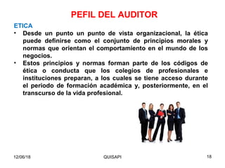 12/06/18 QUISAPI 18
ETICA
• Desde un punto un punto de vista organizacional, la ética
puede deﬁnirse como el conjunto de principios morales y
normas que orientan el comportamiento en el mundo de los
negocios.
• Estos principios y normas forman parte de los códigos de
ética o conducta que los colegios de profesionales e
instituciones preparan, a los cuales se tiene acceso durante
el periodo de formación académica y, posteriormente, en el
transcurso de la vida profesional.
PEFIL DEL AUDITOR
 