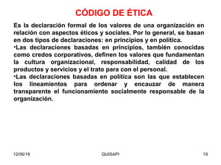 12/06/18 QUISAPI 19
Es la declaración formal de los valores de una organización en
relación con aspectos éticos y sociales. Por lo general, se basan
en dos tipos de declaraciones: en principios y en política.
•Las declaraciones basadas en principios, también conocidas
como credos corporativos, deﬁnen los valores que fundamentan
la cultura organizacional, responsabilidad, calidad de los
productos y servicios y el trato para con el personal.
•Las declaraciones basadas en política son las que establecen
los lineamientos para ordenar y encauzar de manera
transparente el funcionamiento socialmente responsable de la
organización.
CÓDIGO DE ÉTICA
 