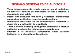 12/06/18 QUISAPI 20
• Tener independencia de criterio, esto es, que el profesional
no debe estar limitado por inﬂuencias internas o externas, o
de cualquier otra índole.
• Poseer una adecuada formación y capacidad profesionales
para aplicar las técnicas requeridas en la auditoría.
• Mantenerse actualizado en los conocimientos inherentes al
desarrollo y la aplicación de la auditoría.
• Tener el debido cuidado y la diligencia profesional al efectuar
auditorías y elaborar los informes correspondientes.
• Informar a las instancias competentes sobre cualquier
limitación en la ejecución de la auditoría.
NORMAS GENERALES DE AUDITORÍA
 