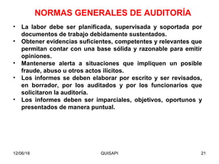 12/06/18 QUISAPI 21
• La labor debe ser planiﬁcada, supervisada y soportada por
documentos de trabajo debidamente sustentados.
• Obtener evidencias suﬁcientes, competentes y relevantes que
permitan contar con una base sólida y razonable para emitir
opiniones.
• Mantenerse alerta a situaciones que impliquen un posible
fraude, abuso u otros actos ilícitos.
• Los informes se deben elaborar por escrito y ser revisados,
en borrador, por los auditados y por los funcionarios que
solicitaron la auditoría.
• Los informes deben ser imparciales, objetivos, oportunos y
presentados de manera puntual.
NORMAS GENERALES DE AUDITORÍA
 