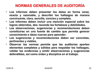 12/06/18 QUISAPI 23
• Los informes deben presentar los datos en forma veraz,
exacta y razonable, y describir los hallazgos de manera
convincente, clara, sencilla, concisa y completa.
• Los informes deben incluir una mención especial sobre los
logros obtenidos, des- tacando las fortalezas y debilidades.
• Las observaciones, sugerencias y recomendaciones deben
constituirse en una fuente de cambio que permita generar
conocimiento e ideas nuevas para aprender.
• Las sugerencias y recomendaciones deben ser concretas,
pertinentes y viables.
• Observar las normas permite que las auditorías aporten
elementos completos y sólidos para respaldar los hallazgos,
validar las evidencias y emitir observaciones y sugerencias
defendibles, así como orden y disciplina en el trabajo.
NORMAS GENERALES DE AUDITORÍA
 