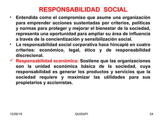 12/06/18 QUISAPI 24
• Entendida como el compromiso que asume una organización
para emprender acciones sustentadas por criterios, políticas
y normas para proteger y mejorar el bienestar de la sociedad,
representa una oportunidad para ampliar su área de inﬂuencia
a través de la concientización y sensibilización social.
• La responsabilidad social corporativa hace hincapié en cuatro
criterios: económico, legal, ético y de responsabilidad
discrecional.
 Responsabilidad económica: Sostiene que las organizaciones
son la unidad económica básica de la sociedad, cuya
responsabilidad es generar los productos y servicios que la
sociedad requiere y maximizar las utilidades para sus
propietarios y accionistas.
RESPONSABILIDAD SOCIAL
 