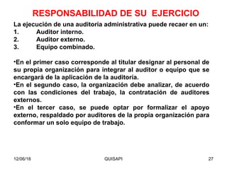 12/06/18 QUISAPI 27
La ejecución de una auditoría administrativa puede recaer en un:
1. Auditor interno.
2. Auditor externo.
3. Equipo combinado.
•En el primer caso corresponde al titular designar al personal de
su propia organización para integrar al auditor o equipo que se
encargará de la aplicación de la auditoría.
•En el segundo caso, la organización debe analizar, de acuerdo
con las condiciones del trabajo, la contratación de auditores
externos.
•En el tercer caso, se puede optar por formalizar el apoyo
externo, respaldado por auditores de la propia organización para
conformar un solo equipo de trabajo.
RESPONSABILIDAD DE SU EJERCICIO
 