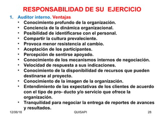 12/06/18 QUISAPI 28
1. Auditor interno. Ventajas
• Conocimiento profundo de la organización.
• Conciencia de la dinámica organizacional.
• Posibilidad de identiﬁcarse con el personal.
• Compartir la cultura prevaleciente.
• Provoca menor resistencia al cambio.
• Aceptación de los participantes.
• Percepción de sentirse apoyado.
• Conocimiento de los mecanismos internos de negociación.
• Velocidad de respuesta a sus indicaciones.
• Conocimiento de la disponibilidad de recursos que pueden
destinarse al proyecto.
• Conocimiento de la imagen de la organización.
• Entendimiento de las expectativas de los clientes de acuerdo
con el tipo de pro- ducto y/o servicio que ofrece la
organización.
• Tranquilidad para negociar la entrega de reportes de avances
y resultados.
RESPONSABILIDAD DE SU EJERCICIO
 