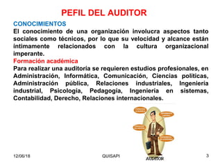 CONOCIMIENTOS
El conocimiento de una organización involucra aspectos tanto
sociales como técnicos, por lo que su velocidad y alcance están
íntimamente relacionados con la cultura organizacional
imperante.
Formación académica
Para realizar una auditoría se requieren estudios profesionales, en
Administración, Informática, Comunicación, Ciencias políticas,
Administración pública, Relaciones industriales, Ingeniería
industrial, Psicología, Pedagogía, Ingeniería en sistemas,
Contabilidad, Derecho, Relaciones internacionales.
PEFIL DEL AUDITOR
12/06/18 3QUISAPI
 