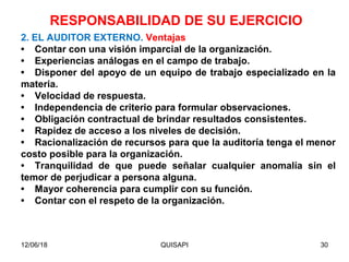 12/06/18 QUISAPI 30
2. EL AUDITOR EXTERNO. Ventajas
• Contar con una visión imparcial de la organización.
• Experiencias análogas en el campo de trabajo.
• Disponer del apoyo de un equipo de trabajo especializado en la
materia.
• Velocidad de respuesta.
• Independencia de criterio para formular observaciones.
• Obligación contractual de brindar resultados consistentes.
• Rapidez de acceso a los niveles de decisión.
• Racionalización de recursos para que la auditoría tenga el menor
costo posible para la organización.
• Tranquilidad de que puede señalar cualquier anomalía sin el
temor de perjudicar a persona alguna.
• Mayor coherencia para cumplir con su función.
• Contar con el respeto de la organización.
RESPONSABILIDAD DE SU EJERCICIO
 