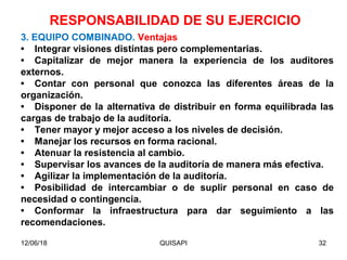 12/06/18 QUISAPI 32
3. EQUIPO COMBINADO. Ventajas
• Integrar visiones distintas pero complementarias.
• Capitalizar de mejor manera la experiencia de los auditores
externos.
• Contar con personal que conozca las diferentes áreas de la
organización.
• Disponer de la alternativa de distribuir en forma equilibrada las
cargas de trabajo de la auditoría.
• Tener mayor y mejor acceso a los niveles de decisión.
• Manejar los recursos en forma racional.
• Atenuar la resistencia al cambio.
• Supervisar los avances de la auditoría de manera más efectiva.
• Agilizar la implementación de la auditoría.
• Posibilidad de intercambiar o de suplir personal en caso de
necesidad o contingencia.
• Conformar la infraestructura para dar seguimiento a las
recomendaciones.
RESPONSABILIDAD DE SU EJERCICIO
 