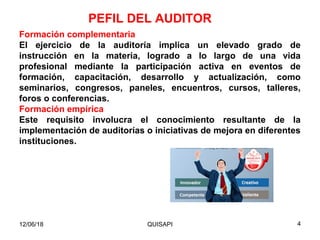 Formación complementaria
El ejercicio de la auditoría implica un elevado grado de
instrucción en la materia, logrado a lo largo de una vida
profesional mediante la participación activa en eventos de
formación, capacitación, desarrollo y actualización, como
seminarios, congresos, paneles, encuentros, cursos, talleres,
foros o conferencias.
Formación empírica
Este requisito involucra el conocimiento resultante de la
implementación de auditorías o iniciativas de mejora en diferentes
instituciones.
PEFIL DEL AUDITOR
12/06/18 4QUISAPI
 