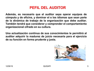 12/06/18 QUISAPI 5
Además, es necesario que el auditor sepa operar equipos de
cómputo y de oﬁcina, y dominar el o los idiomas que sean parte
de la dinámica de trabajo de la organización que debe auditar.
También tendrá que considerar y comprender el comportamiento
organizacional cifrado en su cultura.
Una actualización continua de sus conocimientos le permitirá al
auditor adquirir la madurez de juicio necesaria para el ejercicio
de su función en forma prudente y justa.
PEFIL DEL AUDITOR
 