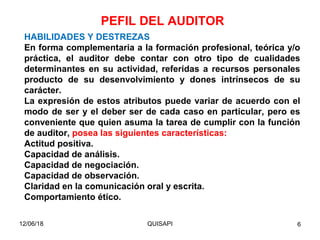 12/06/18 QUISAPI 6
HABILIDADES Y DESTREZAS
En forma complementaria a la formación profesional, teórica y/o
práctica, el auditor debe contar con otro tipo de cualidades
determinantes en su actividad, referidas a recursos personales
producto de su desenvolvimiento y dones intrínsecos de su
carácter.
La expresión de estos atributos puede variar de acuerdo con el
modo de ser y el deber ser de cada caso en particular, pero es
conveniente que quien asuma la tarea de cumplir con la función
de auditor, posea las siguientes características:
Actitud positiva.
Capacidad de análisis.
Capacidad de negociación.
Capacidad de observación.
Claridad en la comunicación oral y escrita.
Comportamiento ético.
PEFIL DEL AUDITOR
 
