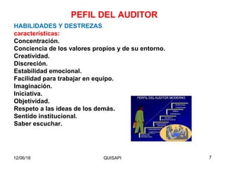 12/06/18 QUISAPI 7
HABILIDADES Y DESTREZAS
características:
Concentración.
Conciencia de los valores propios y de su entorno.
Creatividad.
Discreción.
Estabilidad emocional.
Facilidad para trabajar en equipo.
Imaginación.
Iniciativa.
Objetividad.
Respeto a las ideas de los demás.
Sentido institucional.
Saber escuchar.
PEFIL DEL AUDITOR
 