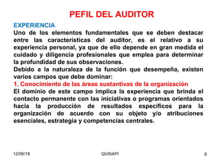 12/06/18 QUISAPI 8
EXPERIENCIA
Uno de los elementos fundamentales que se deben destacar
entre las características del auditor, es el relativo a su
experiencia personal, ya que de ello depende en gran medida el
cuidado y diligencia profesionales que emplea para determinar
la profundidad de sus observaciones.
Debido a la naturaleza de la función que desempeña, existen
varios campos que debe dominar:
1. Conocimiento de las áreas sustantivas de la organización
El dominio de este campo implica la experiencia que brinda el
contacto permanente con las iniciativas o programas orientados
hacia la producción de resultados especíﬁcos para la
organización de acuerdo con su objeto y/o atribuciones
esenciales, estrategia y competencias centrales.
PEFIL DEL AUDITOR
 