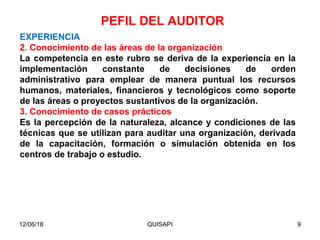 12/06/18 QUISAPI 9
EXPERIENCIA
2. Conocimiento de las áreas de la organización
La competencia en este rubro se deriva de la experiencia en la
implementación constante de decisiones de orden
administrativo para emplear de manera puntual los recursos
humanos, materiales, ﬁnancieros y tecnológicos como soporte
de las áreas o proyectos sustantivos de la organización.
3. Conocimiento de casos prácticos
Es la percepción de la naturaleza, alcance y condiciones de las
técnicas que se utilizan para auditar una organización, derivada
de la capacitación, formación o simulación obtenida en los
centros de trabajo o estudio.
PEFIL DEL AUDITOR
 