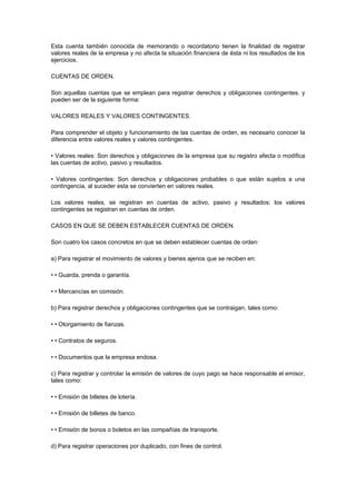 Esta cuenta también conocida de memorando o recordatorio tienen la finalidad de registrar
valores reales de la empresa y no afecta la situación financiera de ésta ni los resultados de los
ejercicios.
CUENTAS DE ORDEN.
Son aquellas cuentas que se emplean para registrar derechos y obligaciones contingentes. y
pueden ser de la siguiente forma:
VALORES REALES Y VALORES CONTINGENTES.
Para comprender el objeto y funcionamiento de las cuentas de orden, es necesario conocer la
diferencia entre valores reales y valores contingentes.
• Valores reales: Son derechos y obligaciones de la empresa que su registro afecta o modifica
las cuentas de activo, pasivo y resultados.
• Valores contingentes: Son derechos y obligaciones probables o que están sujetos a una
contingencia, al suceder esta se convierten en valores reales.
Los valores reales, se registran en cuentas de activo, pasivo y resultados; los valores
contingentes se registran en cuentas de orden.
CASOS EN QUE SE DEBEN ESTABLECER CUENTAS DE ORDEN.
Son cuatro los casos concretos en que se deben establecer cuentas de orden:
a) Para registrar el movimiento de valores y bienes ajenos que se reciben en:
• • Guarda, prenda o garantía.
• • Mercancías en comisión.
b) Para registrar derechos y obligaciones contingentes que se contraigan, tales como:
• • Otorgamiento de fianzas.
• • Contratos de seguros.
• • Documentos que la empresa endosa.
c) Para registrar y controlar la emisión de valores de cuyo pago se hace responsable el emisor,
tales como:
• • Emisión de billetes de lotería.
• • Emisión de billetes de banco.
• • Emisión de bonos o boletos en las compañías de transporte.
d) Para registrar operaciones por duplicado, con fines de control.
 