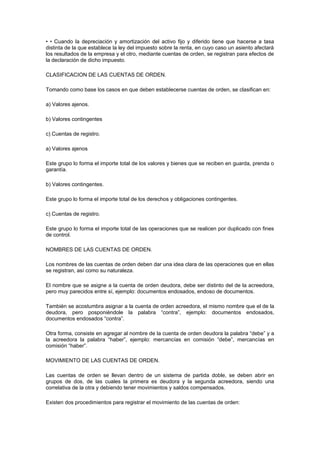 • • Cuando la depreciación y amortización del activo fijo y diferido tiene que hacerse a tasa
distinta de la que establece la ley del impuesto sobre la renta, en cuyo caso un asiento afectará
los resultados de la empresa y el otro, mediante cuentas de orden, se registran para efectos de
la declaración de dicho impuesto.
CLASIFICACION DE LAS CUENTAS DE ORDEN.
Tomando como base los casos en que deben establecerse cuentas de orden, se clasifican en:
a) Valores ajenos.
b) Valores contingentes
c) Cuentas de registro.
a) Valores ajenos
Este grupo lo forma el importe total de los valores y bienes que se reciben en guarda, prenda o
garantía.
b) Valores contingentes.
Este grupo lo forma el importe total de los derechos y obligaciones contingentes.
c) Cuentas de registro.
Este grupo lo forma el importe total de las operaciones que se realicen por duplicado con fines
de control.
NOMBRES DE LAS CUENTAS DE ORDEN.
Los nombres de las cuentas de orden deben dar una idea clara de las operaciones que en ellas
se registran, así como su naturaleza.
El nombre que se asigne a la cuenta de orden deudora, debe ser distinto del de la acreedora,
pero muy parecidos entre sí, ejemplo: documentos endosados, endoso de documentos.
También se acostumbra asignar a la cuenta de orden acreedora, el mismo nombre que el de la
deudora, pero posponiéndole la palabra “contra”, ejemplo: documentos endosados,
documentos endosados “contra”.
Otra forma, consiste en agregar al nombre de la cuenta de orden deudora la palabra “debe” y a
la acreedora la palabra “haber”, ejemplo: mercancías en comisión “debe”, mercancías en
comisión “haber”.
MOVIMIENTO DE LAS CUENTAS DE ORDEN.
Las cuentas de orden se llevan dentro de un sistema de partida doble, se deben abrir en
grupos de dos, de las cuales la primera es deudora y la segunda acreedora, siendo una
correlativa de la otra y debiendo tener movimientos y saldos compensados.
Existen dos procedimientos para registrar el movimiento de las cuentas de orden:
 