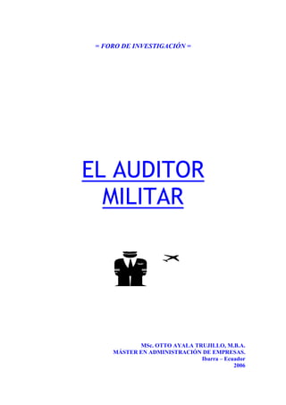= FORO DE INVESTIGACIÓN =
EL AUDITOR
MILITAR
MSc. OTTO AYALA TRUJILLO, M.B.A.
MÁSTER EN ADMINISTRACIÓN DE EMPRESAS.
Ibarra – Ecuador
2006
 