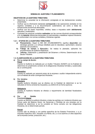 SEMANA 02: AUDITORIA Y PLANEAMIENTO
OBJETIVOS DE LA AUDITORIA TRIBUTARIA
 Determinar la veracidad de la información consignada en las declaraciones Juradas
presentadas.

 Verificar que la información declarada corresponda a las operaciones anotadas en los
registros contables y a la documentación sustentatoria; así como a todas las
transacciones económicas efectuadas.

 Verificar que las bases imponibles, créditos, tasas e impuestos estén debidamente
aplicados y sustentados.

 Contrastar las prácticas contables realizadas con las normas tributnrial correspondientes
a fin de detectar diferencias temporales y/o permanentes y establecer reparos tributarios,
de conformidad n tai normas contables y tributarias vigentes.
1.2.1. ETAPAS DE LA AUDITORIA TRIBUTARIA
a) Planeamiento.- Según la NÍA 300 «PLANEAMIENTO» significa desarrollar una
estrategia general y un enfoque detallado para la naturaleza, oportunidad y alcance
esperado de la Auditoría.
b) Trabajo de Campo o Ejecución.- Se realiza lo planeado, aplicando los
procedimientos de auditoria respectivos.
c) Informe.- Elaboración y presentación del Dictamen o Informe, Determinación de la
Deuda Tributaria.
1.3. CLASIFICACIÓN DE LA AUDITORIA TRIBUTARIA
a) Por su campo de Acción
Fiscal
Cuando la Auditoría es realizada por un Auditor Tributario (SUNAT) con la finalidad de
determinar el cumplimiento correcto do li| obligaciones tributarias formales y sustanciales
de un contribuyente.
Preventiva
Cuando es realizado por personal propio de la empresa o auditor independiente externo
con la finalidad de evitar contingencias tributarias. '
b) Por Iniciativa
Voluntaria
Aquella auditoría tributaria que se efectúa con la finalidad de determinar si se ha
calculado en forma correcta los impuestos y su diirliinii.irtn en forma oportuna.
Obligatoria
Cuando la Auditoría tributaria se efectúa a requerimiento de laentidad fiscalizadora
[SUNAT].
c) Por el Ámbito
Funcional Integral
Cuando se efectúa la auditoria tributaria a todas las partidas con incidencia tributaria que
forman parte del Balance Gener; de Ganancias y Pérdidas de una empresa con la
finalidad de determinar si se ha cumplido en forma correcta con las obligaciones
tributarias, de un determinado periodo.
Parcial
Cuando sólo se efectúa a una partida específica de los Estados Financieros, o a un
Impuesto Específico (IGV, Impuesto a la Renta, etc.) o si se examina un área específica
de la empresa (ventas, producción, etc.)
 