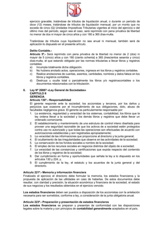 ejercicio gravable, tratándose de tributos de liquidación anual, o durante un período de
doce (12) meses, tratándose de tributos de liquidación mensual, por un monto que no
exceda de cinco (Q) Unidades Impositivas Tributarias vigentes al inicio del ejercicio o del
último mes del período, según sea el caso, será reprimido con pena privativa de libertad
no menor de dos ni mayor de cinco años y con 180 a 365 días-multa.
Tratándose de tributos cuya liquidación no sea anual ni mensual, también será de
aplicación lo dispuesto en el presente artículo.
Delito Contable.-
Articulo 5º.- Será reprimido con pena privativa de la libertad no menor de 2 (dos) ni
mayor de 5 (cinco) años y con 180 (ciento ochenta] a 365 (trescientos sesenta y cinco)
días-multa, el que estando obligado por las normas tributarias a llevar libros y registros
contables:
a) Incumpla totalmente dicha obligación.
b) No hubiera anotado actos, operaciones, ingresos en los libros y registros contables.
c) Realice anotaciones de cuentas, asientos, cantidades, nombres y datos falsos en los
libros y registros contables.
d) Destruya u oculte total o parcialmente los libros y/o registroscontables o los
documentos relacionados con la tributación.
6. Ley Nº 26887 «Ley General de Sociedades»
CAPITULO II
GERENCIA
Artículo 130°.- Responsabilidad
El gerente responde ante la sociedad, los accionistas y terceros, por los daños y
perjuicios que ocasione por el incumplimiento de sus obligaciones, dolo, abuso de
facultades negligencia grave. El gerente es particularmente responsable por:
1. La existencia, regularidad y veracidad de los sistemas, contabilidad, los libros que la
ley ordena llevar a la sociedad y los demás libros y registros que debe llevar un
ordenado comerciante.
2. El establecimiento y mantenimiento de una estrutura de control inteno diseñada para
proveer una seguridad razonable de que los activos de a sociedad estén protegidos
contra uso no autorizado y que todas las operaciones son efectuadas de acuerdo con
autorizaciones establecidas y son registradas apropiadamente;
3. La veracidad de las informaciones que proporcione al directorio y la junta general;
4. El ocultamiento de las irregularidades que observe en las actividades de la sociedad;
5. La conservación de los fondos sociales a nombre de la sociedad;
6. El empleo de los recursos sociales en negocios distintos del objeto de a sociedad;
7. La veracidad de las constancias y certificaciones que expida respecto del contenido
de los libros y registros de la sociedad;
8. Dar cumplimiento en forma y oportunidades que señala la ley a lo dispuesto en los
artículos 130 y 224; y,
9. El cumplimiento de la ley, el estatuto y los acuerdos de la junta general y del
directorio.
Artículo 221º.- Memoria y información financiera
Finalizado el ejercicio el directorio debe formular la memoria, los estados financieros y la
propuesta de aplicación de las utilidades en caso de haberlas. De estos documentos debe
resultar, con claridad y precisión, la situación económica y financiera de la sociedad, el estado
de sus negocios y los resultados obtenidos en el ejercicio vencido.
Los estados financieros deben ser puestos a disposición de los accionistas con la antelación
necesaria para ser sometidos, conforme a ley, a consideración de la junta obligatoria anual.
Artículo 223º.- Preparación y presentación de estados financieros
Los estados financieros se preparan y presentan de conformidad con las disposiciones
legales sobre la materia y con principios de contabilidad generalmente aceptados en el país.
 