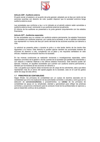 Artículo 226º.- Auditoría externa
El pacto social, el estatuto o el acuerdo de junta general, adoptado por el diez por ciento de las
acciones suscritas con derecho de voto, pueden disponer que la sociedad anónima tenga
auditoría externa anual.
Las sociedades que conforme a ley o a lo indicado en el párrafo anterior están sometidas a
auditoría externa anual, nombrarán a sus auditores externos anualmente.
El informe de los auditores se presentará a la junta general conjuntamente con los estados
financieros.
Artículo 227º.- Auditorías especiales
En las sociedades que no cuentan con auditoría externa permanente, los estados financieros
son revisados por auditores externos, por cuenta de la sociedad, si así lo solicitan accionistas
que representen no menos del diez por ciento del total de las acciones suscritas con derecho a
voto.
La solicitud se presenta antes o durante la junta o a más tardar dentro de los treinta días
siguientes a la misma. Este derecho lo pueden ejercer también los accionistas titulares de
acciones sin derecho a voto, cumpliendo con el plazo y los requisitos señalados en este
artículo, mediante comunicación escrita a la sociedad.
En las mismas condiciones se realizarán revisiones e investigaciones especiales, sobre
aspectos concretos de la gestión o de las cuentas de la sociedad que señalen los solicitantes y
con relación a materias relativas a los últimos estados financieros. Este derecho puede ser
ejercido, inclusive, en aquellas sociedades que cuenten con auditoría externa permanente y
también por los titulares de las acciones sin derecho a
voto. Los gastos que originen estas revisiones son de cargo de los solicitantes, salvo que éstos
representen más de un tercio del capital pagado de la sociedad, caso en el cual los gastos
serán de cargo de esta última.
1.7 PRINCIPIOS DE CONTABILIDAD
Según Kholer, los principios de contabilidad son un cuerpo de doctrina asociada con la
contabilidad que sirve de explicación de las actividades corrientes o actuales y como guía en la
selección de convencionalismos o procedimientos. La validez de los principios de
contabilidad se apoya en su simplicidad, claridad y generalidad para reflejar las prácticas
corrientes y proporciona orientación para la conducta moral de los profesionales en ejercicio y
para el desarrollo continuo de la profesión.
 
