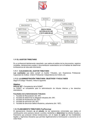 1.11 EL AUDITOR TRIBUTARIO
Es un profesional debidamente capacitado, que realiza el análisis de los documentos, registros
contables, declaraciones juradas y documentación sustentatoria con la finalidad de determinar
la fehaciencia de toda esta información.
1.11.1 CUALIDADES DEL AUDITOR TRIBUTARIO
Las cualidades que debe cumplir un Auditor Tributario, son: Experiencia Profesional.
Capacidad de Análisis. Criterio Profesional. Independencia de Criterio, etc.
1.11.2. LA ADMINISTRACIÓN TRIBUTARIA: OBJETIVOS Y FACULTADES
Según el Código Tributario, indica lo siguiente:
Objetivo:
Articulo 50a
.- Competencia de la SUNAT
La SUNAT es competente para la administración de tributos internos y los derechos
arancelarios.
Facultades de la Administración Tributaria
1. Facultad de Recaudación (Art. 55º)
2. Facultad de determinar la obligación tributaria (Art. 59º)
3. Facultad de fiscalización (Art. 62º)
4. Facultad de sancionar (Art. 82º)
5. Facultad de denunciar delitos tributarios y aduaneros (Art. 192º).
1.12. PLANEAMIENTO TRIBUTARIO (TaxPlanning)
El planeamiento tributario es el estudio de las operaciones comerciales que realiza el
contribuyente como persona natural o jurídica, tendientes a determinar los efectos fiscales y
financieros que producen dichas transacciones, con el objeto de optar por las modalidades
legales y regímenes tributarios que permitan legítimamente la minimización o economía en el
costo fiscal.
 