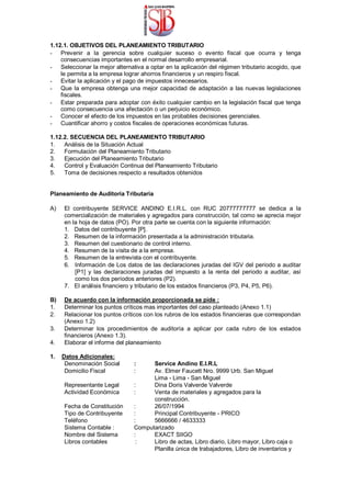 1.12.1. OBJETIVOS DEL PLANEAMIENTO TRIBUTARIO
- Prevenir a la gerencia sobre cualquier suceso o evento fiscal que ocurra y tenga
consecuencias importantes en el normal desarrollo empresarial.
- Seleccionar la mejor alternativa a optar en la aplicación del régimen tributario acogido, que
le permita a la empresa lograr ahorros financieros y un respiro fiscal.
- Evitar la aplicación y el pago de impuestos innecesarios.
- Que la empresa obtenga una mejor capacidad de adaptación a las nuevas legislaciones
fiscales.
- Estar preparada para adoptar con éxito cualquier cambio en la legislación fiscal que tenga
como consecuencia una afectación o un perjuicio económico.
- Conocer el efecto de los impuestos en las probables decisiones gerenciales.
- Cuantificar ahorro y costos fiscales de operaciones económicas futuras.
1.12.2. SECUENCIA DEL PLANEAMIENTO TRIBUTARIO
1. Análisis de la Situación Actual
2. Formulación del Planeamiento Tributario
3. Ejecución del Planeamiento Tributario
4. Control y Evaluación Continua del Planeamiento Tributario
5. Toma de decisiones respecto a resultados obtenidos
Planeamiento de Auditoría Tributaria
A) El contribuyente SERVICE ANDINO E.I.R.L. con RUC 20777777777 se dedica a la
comercialización de materiales y agregados para construcción, tal como se aprecia mejor
en la hoja de datos (PO). Por otra parte se cuenta con la siguiente información:
1. Datos del contribuyente [P].
2. Resumen de la información presentada a la administración tributaria.
3. Resumen del cuestionario de control interno.
4. Resumen de la visita de a la empresa.
5. Resumen de la entrevista con el contribuyente.
6. Información de Los datos de las declaraciones juradas del IGV del periodo a auditar
[P1] y las declaraciones juradas del impuesto a la renta del periodo a auditar, así
como los dos períodos anteriores (P2).
7. El análisis financiero y tributario de los estados financieros (P3, P4, P5, P6).
B) De acuerdo con la información proporcionada se pide :
1. Determinar los puntos críticos mas importantes del caso planteado (Anexo 1.1)
2. Relacionar los puntos críticos con los rubros de los estados financieras que correspondan
(Anexo 1.2)
3. Determinar los procedimientos de auditoría a aplicar por cada rubro de los estados
financieros (Anexo 1.3).
4. Elaborar el informe del planeamiento
1. Datos Adicionales:
Denominación Social : Service Andino E.I.R.L
Domicilio Fiscal : Av. Elmer Faucett Nro. 9999 Urb. San Miguel
Lima - Lima - San Miguel
Representante Legal : Dina Doris Valverde Valverde
Actividad Económica : Venta de materiales y agregados para la
construcción.
Fecha de Constitución : 26/07/1994
Tipo de Contribuyente : Principal Contribuyente - PRICO
Teléfono : 5666666 / 4633333
Sistema Contable : Computarizado
Nombre del Sistema : EXACT SIIGO
Libros contables : Libro de actas, Libro diario, Libro mayor, Libro caja o
Planilla única de trabajadores, Libro de inventarios y
 