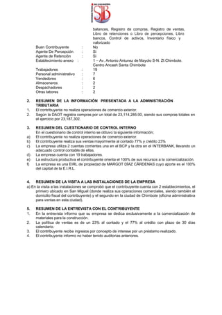 balances, Registro de compras, Registro de ventas,
Libro de retenciones o Libro de percepciones, Libro
bancos, Control de activos, Inventario físico y
valorizado
Buen Contribuyente : No
Agente De Percepción : Si
Agente de Retención : Si
Establecimiento anexo : 1 – Av. Antonio Antunez de Mayolo S-N. ZI.Chimbote.
Centro Ancash Santa Chimbote
Trabajadores : 19
Personal administrativo : 7
Vendedores : 6
Almaceneros : 2
Despachadores : 2
Otras labores : 2
2. RESUMEN DE LA INFORMACIÓN PRESENTADA A LA ADMINISTRACIÓN
TRIBUTARIA
1. El contribuyente no realiza operaciones de comercio exterior.
2. Según la DAOT registra compras por un total de 23,114,285.00, siendo sus compras totales en
el ejercicio por 23,187,302.
3. RESUMEN DEL CUESTIONARIO DE CONTROL INTERNO
En el cuestionario de control interno se obtuvo la siguiente información;
a) El contribuyente no realiza operaciones de comercio exterior.
b) El contribuyente realiza sus ventas mayormente al contado 77% y crédito 23%
c) La empresa utiliza 2 cuentas corrientes una en el BCP y la otra en el INTERBANK, llevando un
adecuado control contable de ellas.
d) La empresa cuenta con 19 trabajadores.
e) La estructura productiva el contribuyente orienta el 100% de sus recursos a la comercialización.
f) La empresa es una EIRL de propiedad de MARGOT DÍAZ CÁRDENAS cuyo aporte es el 100%
del capital de la E.I.R.L.
4. RESUMEN DE LA VISITA A LAS INSTALACIONES DE LA EMPRESA
a) En la visita a las instalaciones se comprobó que el contribuyente cuenta con 2 establecimientos, el
primero ubicado en San Miguel (donde realiza sus operaciones comerciales, siendo también el
domicilio fiscal del contribuyente) y el segundo en la ciudad de Chimbote (oficina administrativa
para ventas en esta ciudad).
5. RESUMEN DE LA ENTREVISTA CON EL CONTRIBUYENTE
1. En la entrevista informo que su empresa se dedica exclusivamente a la comercialización de
materiales para la construcción.
2. La política de ventas es de un 23% al contado y el 77% al crédito con plazo de 30 días
calendario.
3. El contribuyente recibe ingresos por concepto de interese por un préstamo realizado.
4. El contribuyente informo no haber tenido auditorias anteriores.
 