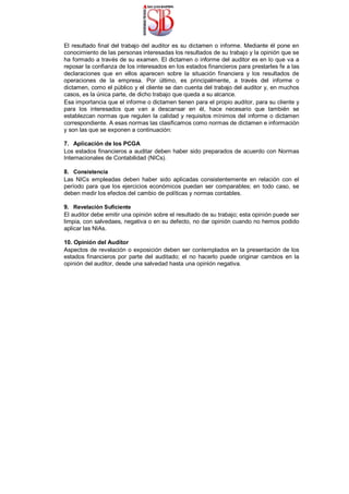 El resultado final del trabajo del auditor es su dictamen o informe. Mediante él pone en
conocimiento de las personas interesadas los resultados de su trabajo y la opinión que se
ha formado a través de su examen. El dictamen o informe del auditor es en lo que va a
reposar la confianza de los interesados en los estados financieros para prestarles fe a las
declaraciones que en ellos aparecen sobre la situación financiera y los resultados de
operaciones de la empresa. Por último, es principalmente, a través del informe o
dictamen, como el público y el cliente se dan cuenta del trabajo del auditor y, en muchos
casos, es la única parte, de dicho trabajo que queda a su alcance.
Esa importancia que el informe o dictamen tienen para el propio auditor, para su cliente y
para los interesados que van a descansar en él, hace necesario que también se
establezcan normas que regulen la calidad y requisitos mínimos del informe o dictamen
correspondiente. A esas normas las clasificamos como normas de dictamen e información
y son las que se exponen a continuación:
7. Aplicación de los PCGA
Los estados financieros a auditar deben haber sido preparados de acuerdo con Normas
Internacionales de Contabilidad (NICs).
8. Consistencia
Las NICs empleadas deben haber sido aplicadas consistentemente en relación con el
período para que los ejercicios económicos puedan ser comparables; en todo caso, se
deben medir los efectos del cambio de políticas y normas contables.
9. Revelación Suficiente
El auditor debe emitir una opinión sobre el resultado de su trabajo; esta opinión puede ser
limpia, con salvedaes, negativa o en su defecto, no dar opinión cuando no hemos podido
aplicar las NIAs.
10. Opinión del Auditor
Aspectos de revelación o exposición deben ser contemplados en la presentación de los
estados financieros por parte del auditado; el no hacerlo puede originar cambios en la
opinión del auditor, desde una salvedad hasta una opinión negativa.
 
